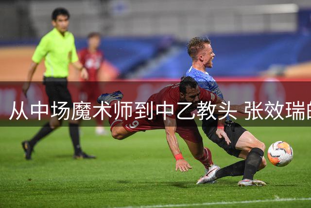 从中场魔术师到中乙教头 张效瑞的足球人生轨迹