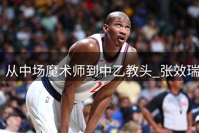 从中场魔术师到中乙教头 张效瑞的足球人生轨迹