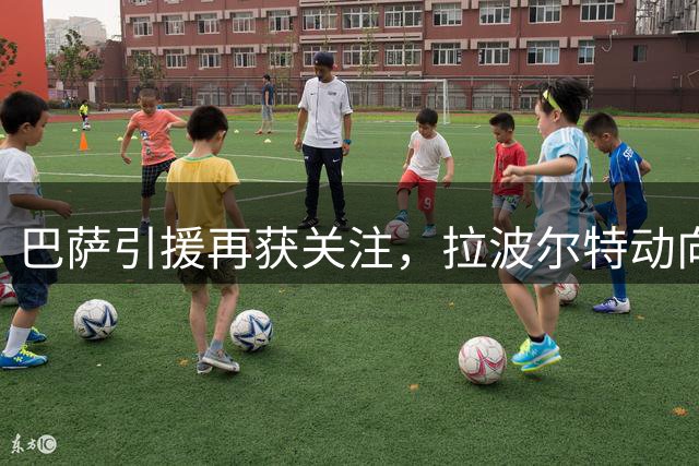 巴萨引援再获关注，拉波尔特动向引热议