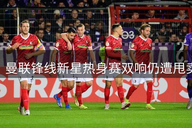 曼联锋线新星热身赛双响仍遭甩卖 青训左闸引英冠两队争抢