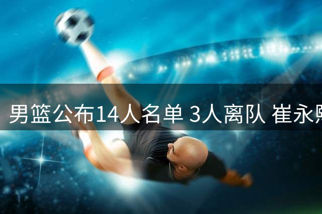 男篮公布14人名单 3人离队 崔永熙伤留北京