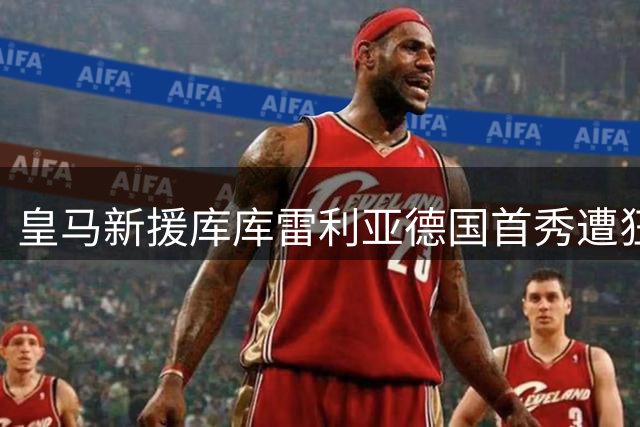 皇马新援库库雷利亚德国首秀遭狂嘘 争议手球事件后遗症持续发酵